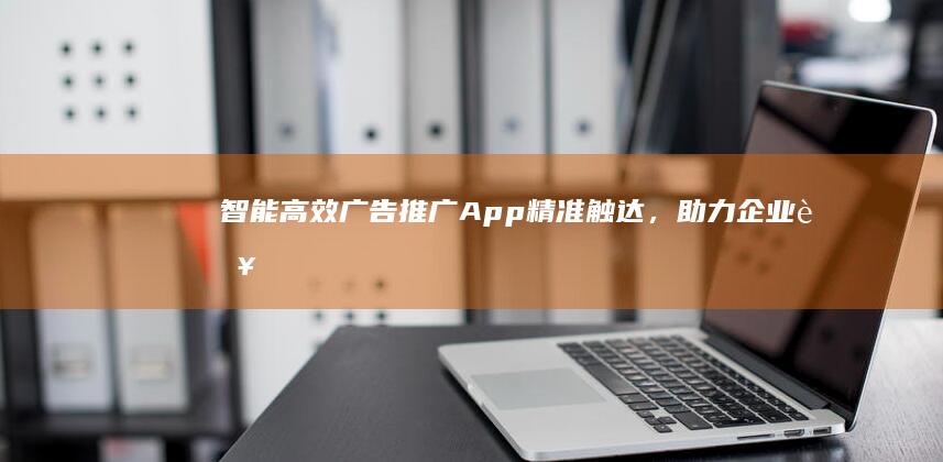 智能高效广告推广App：精准触达，助力企业营销升级